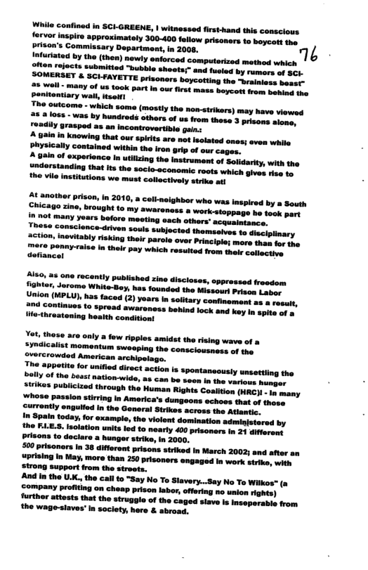 e i ooty 60-400 o et s e Comeery pepeeo o o N fustad by e (v ety sworecd comptonied methodwhicn  penitontiary wall, itselfl The outcome - which some (mostiy the non-strikers) may have viewed 1085 - was by hundred others of us from these 3 prisons alone,  ‘Spirits are not isolated ones; even while Physically contained within the iron grip of our cages.  &t anothor prison, in 2010, a coll-neighbor who was inspired by a South Chicago zine, brought to  Yot. these are only a few ripples amidst the rising wave of Syndicalist momentum sweeping the consciousness of the overcrowded American archipelago.  o Sppatita for unified direct action is spontanecusly unsettiing the  Prisons to daclare a hunger strike, in 2000, 500 prisonors in 38 different prisons striked in March 2002; and after an uprising In May, more than 250 prisoners engaged In work strike, with strong support from the streets.  And In the U.K., the call o “Say No To Slavery...Say No To Witkes" (a company profiting on cheap prison labor, offering no union ighte) furthor attosts that the struggle of the caged siave is Insoperable from the wage-slaves’ In society, here & abroad.  